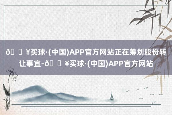 🔥买球·(中国)APP官方网站正在筹划股份转让事宜-🔥买球·(中国)APP官方网站