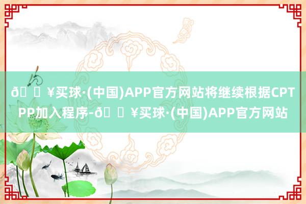 🔥买球·(中国)APP官方网站将继续根据CPTPP加入程序-🔥买球·(中国)APP官方网站