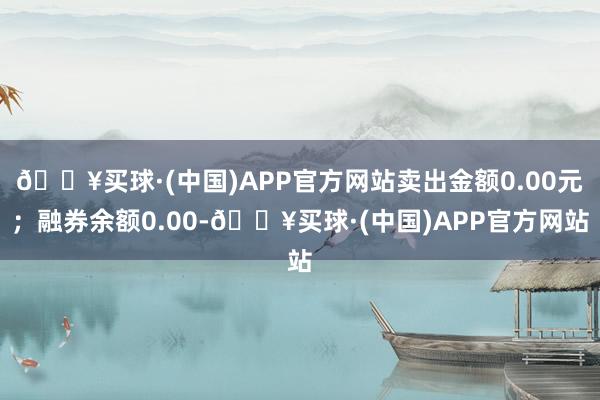 🔥买球·(中国)APP官方网站卖出金额0.00元；融券余额0.00-🔥买球·(中国)APP官方网站