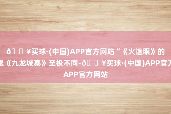 🔥买球·(中国)APP官方网站“《火遮眼》的动作跟《九龙城寨》至极不同-🔥买球·(中国)APP官方网站