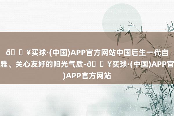 🔥买球·(中国)APP官方网站中国后生一代自信乐不雅、关心友好的阳光气质-🔥买球·(中国)APP官方网站