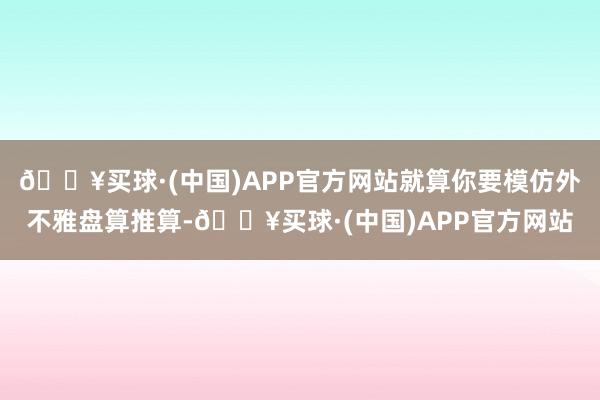 🔥买球·(中国)APP官方网站就算你要模仿外不雅盘算推算-🔥买球·(中国)APP官方网站