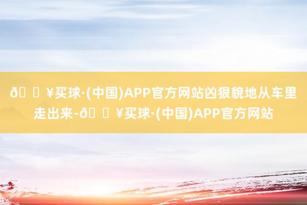 🔥买球·(中国)APP官方网站凶狠貌地从车里走出来-🔥买球·(中国)APP官方网站