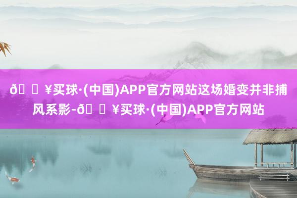 🔥买球·(中国)APP官方网站这场婚变并非捕风系影-🔥买球·(中国)APP官方网站