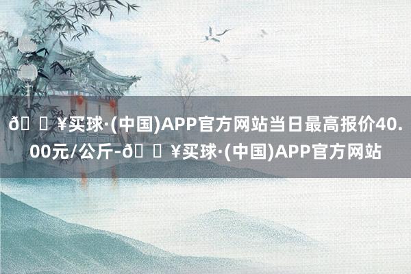 🔥买球·(中国)APP官方网站当日最高报价40.00元/公斤-🔥买球·(中国)APP官方网站