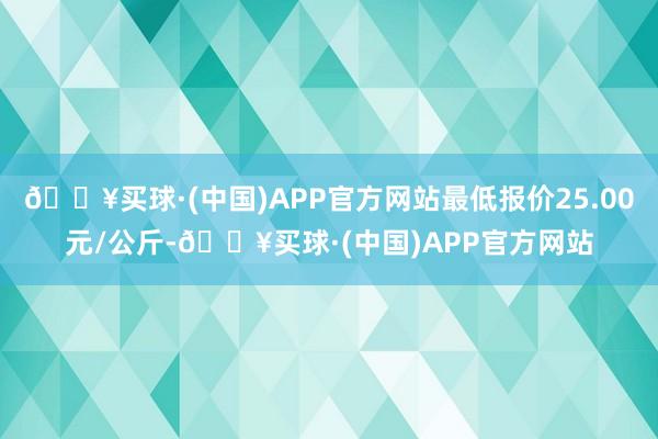 🔥买球·(中国)APP官方网站最低报价25.00元/公斤-🔥买球·(中国)APP官方网站