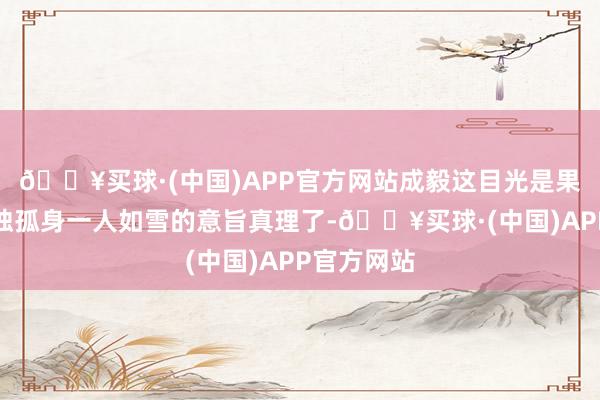 🔥买球·(中国)APP官方网站成毅这目光是果然看出孤独孤身一人如雪的意旨真理了-🔥买球·(中国)APP官方网站