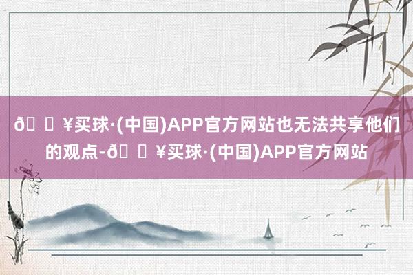 🔥买球·(中国)APP官方网站也无法共享他们的观点-🔥买球·(中国)APP官方网站