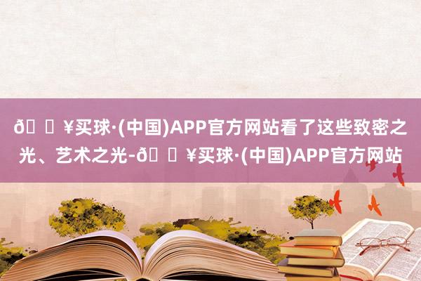 🔥买球·(中国)APP官方网站看了这些致密之光、艺术之光-🔥买球·(中国)APP官方网站