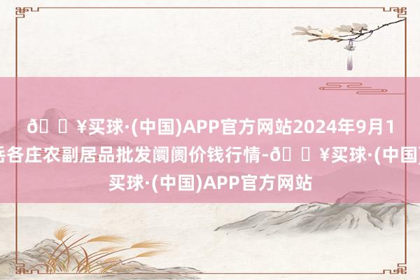 🔥买球·(中国)APP官方网站2024年9月18日北京京丰岳各庄农副居品批发阛阓价钱行情-🔥买球·(中国)APP官方网站