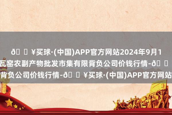 🔥买球·(中国)APP官方网站2024年9月18日内蒙古呼和浩特市东瓦窑农副产物批发市集有限背负公司价钱行情-🔥买球·(中国)APP官方网站