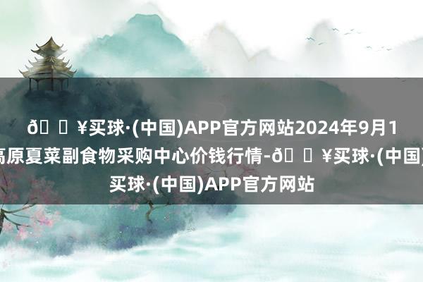 🔥买球·(中国)APP官方网站2024年9月18日兰州国外高原夏菜副食物采购中心价钱行情-🔥买球·(中国)APP官方网站