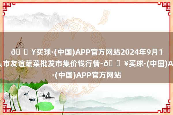 🔥买球·(中国)APP官方网站2024年9月18日内蒙包头市友谊蔬菜批发市集价钱行情-🔥买球·(中国)APP官方网站