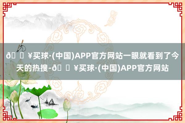 🔥买球·(中国)APP官方网站一眼就看到了今天的热搜-🔥买球·(中国)APP官方网站