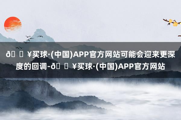 🔥买球·(中国)APP官方网站可能会迎来更深度的回调-🔥买球·(中国)APP官方网站