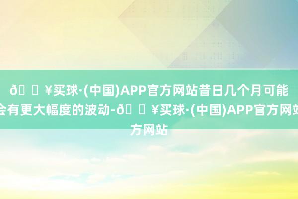 🔥买球·(中国)APP官方网站昔日几个月可能会有更大幅度的波动-🔥买球·(中国)APP官方网站