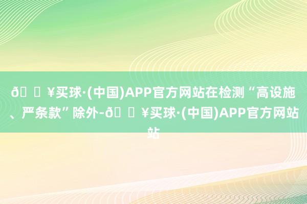 🔥买球·(中国)APP官方网站在检测“高设施、严条款”除外-🔥买球·(中国)APP官方网站