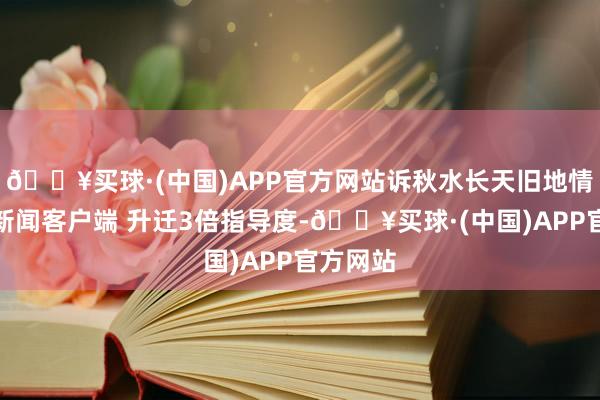 🔥买球·(中国)APP官方网站诉秋水长天旧地情！大开新闻客户端 升迁3倍指导度-🔥买球·(中国)APP官方网站