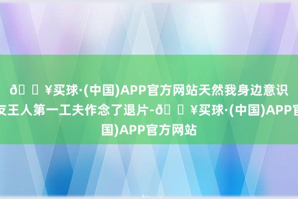 🔥买球·(中国)APP官方网站天然我身边意识的一又友王人第一工夫作念了退片-🔥买球·(中国)APP官方网站