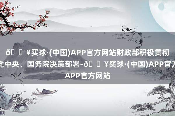 🔥买球·(中国)APP官方网站财政部积极贯彻落实党中央、国务院决策部署-🔥买球·(中国)APP官方网站