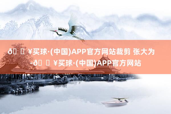 🔥买球·(中国)APP官方网站裁剪 张大为    -🔥买球·(中国)APP官方网站