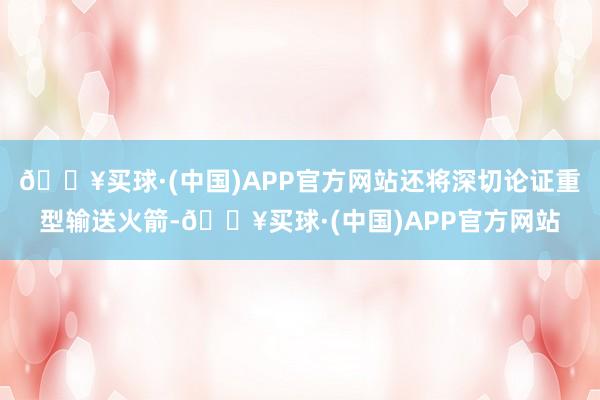 🔥买球·(中国)APP官方网站还将深切论证重型输送火箭-🔥买球·(中国)APP官方网站