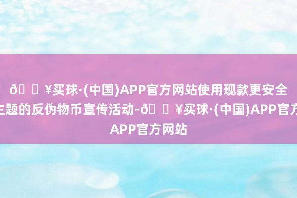 🔥买球·(中国)APP官方网站使用现款更安全”为主题的反伪物币宣传活动-🔥买球·(中国)APP官方网站