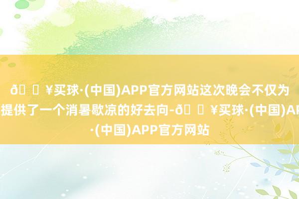 🔥买球·(中国)APP官方网站这次晚会不仅为社区住户们提供了一个消暑歇凉的好去向-🔥买球·(中国)APP官方网站