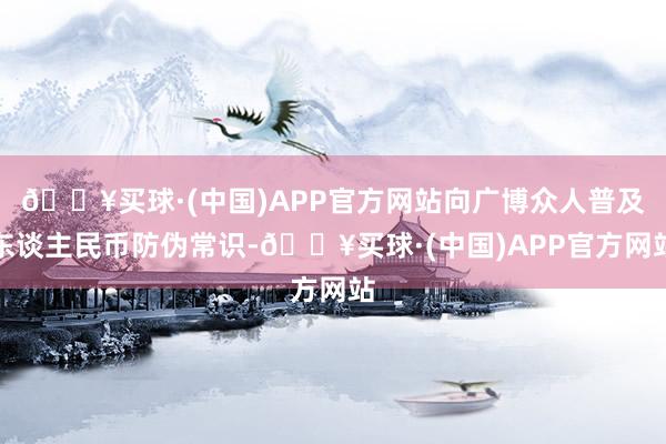 🔥买球·(中国)APP官方网站向广博众人普及东谈主民币防伪常识-🔥买球·(中国)APP官方网站