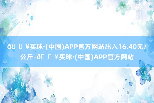 🔥买球·(中国)APP官方网站出入16.40元/公斤-🔥买球·(中国)APP官方网站