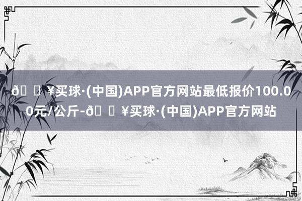 🔥买球·(中国)APP官方网站最低报价100.00元/公斤-🔥买球·(中国)APP官方网站