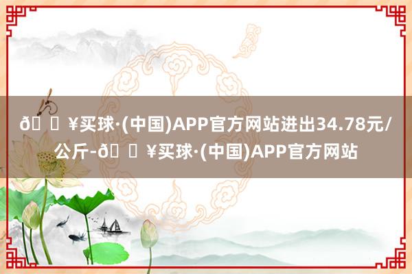 🔥买球·(中国)APP官方网站进出34.78元/公斤-🔥买球·(中国)APP官方网站