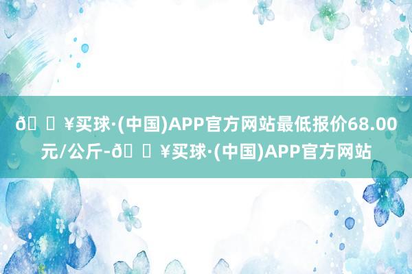 🔥买球·(中国)APP官方网站最低报价68.00元/公斤-🔥买球·(中国)APP官方网站