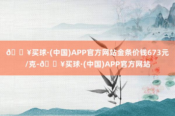 🔥买球·(中国)APP官方网站金条价钱673元/克-🔥买球·(中国)APP官方网站