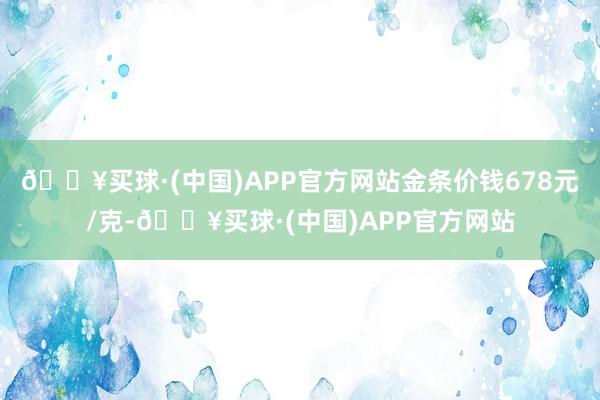 🔥买球·(中国)APP官方网站金条价钱678元/克-🔥买球·(中国)APP官方网站