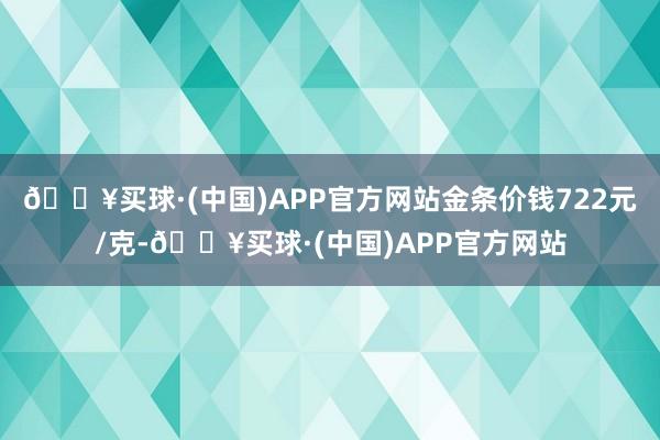 🔥买球·(中国)APP官方网站金条价钱722元/克-🔥买球·(中国)APP官方网站