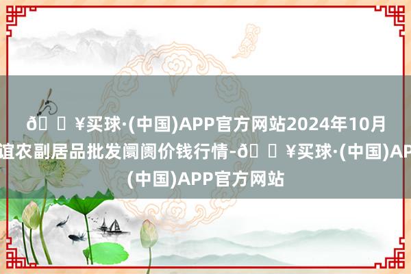 🔥买球·(中国)APP官方网站2024年10月4日江苏联谊农副居品批发阛阓价钱行情-🔥买球·(中国)APP官方网站