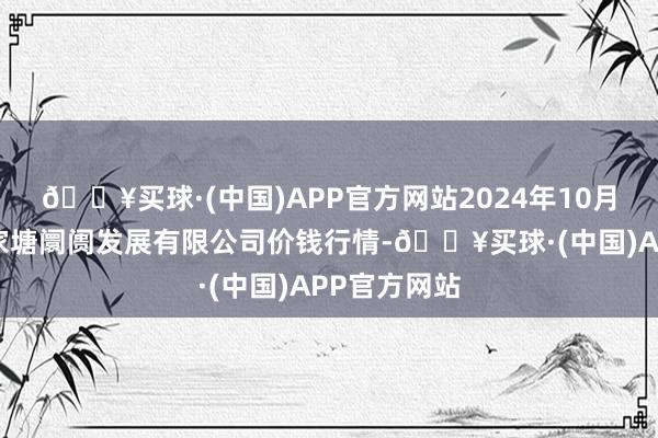 🔥买球·(中国)APP官方网站2024年10月4日江苏凌家塘阛阓发展有限公司价钱行情-🔥买球·(中国)APP官方网站