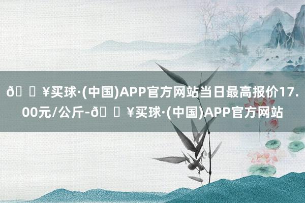 🔥买球·(中国)APP官方网站当日最高报价17.00元/公斤-🔥买球·(中国)APP官方网站