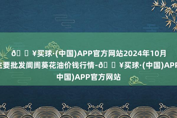 🔥买球·(中国)APP官方网站2024年10月6日寰宇主要批发阛阓葵花油价钱行情-🔥买球·(中国)APP官方网站