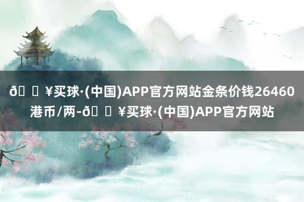 🔥买球·(中国)APP官方网站金条价钱26460港币/两-🔥买球·(中国)APP官方网站