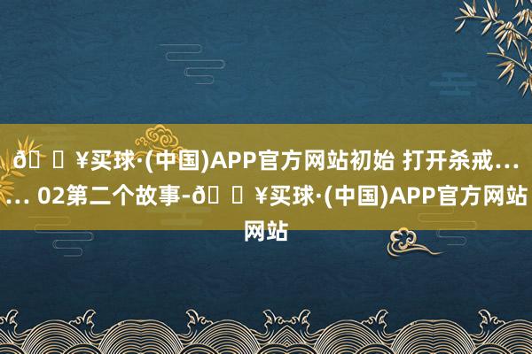 🔥买球·(中国)APP官方网站初始 打开杀戒…… 02第二个故事-🔥买球·(中国)APP官方网站