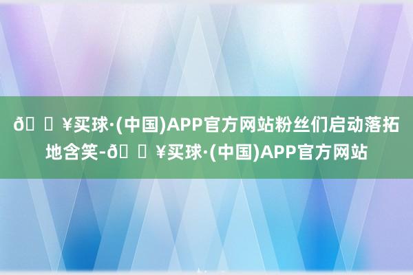 🔥买球·(中国)APP官方网站粉丝们启动落拓地含笑-🔥买球·(中国)APP官方网站