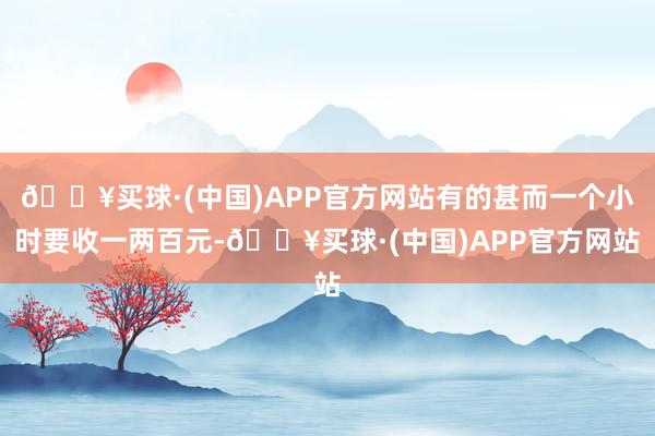 🔥买球·(中国)APP官方网站有的甚而一个小时要收一两百元-🔥买球·(中国)APP官方网站