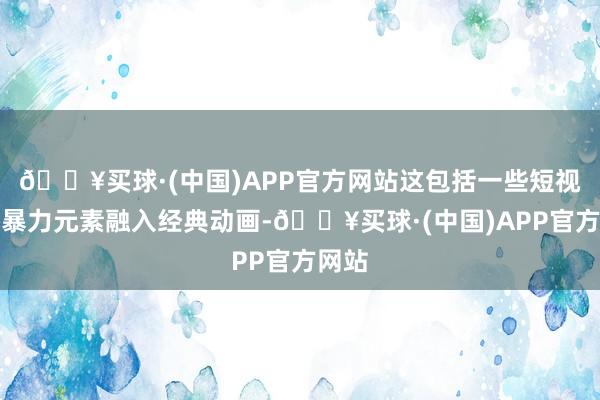 🔥买球·(中国)APP官方网站这包括一些短视频将暴力元素融入经典动画-🔥买球·(中国)APP官方网站