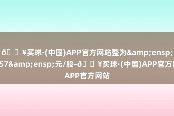 🔥买球·(中国)APP官方网站整为&ensp;26.57&ensp;元/股-🔥买球·(中国)APP官方网站