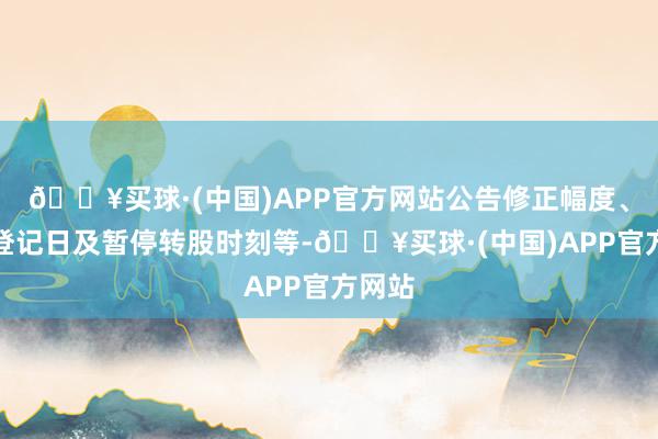 🔥买球·(中国)APP官方网站公告修正幅度、股权登记日及暂停转股时刻等-🔥买球·(中国)APP官方网站