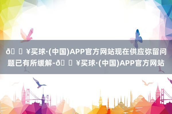 🔥买球·(中国)APP官方网站现在供应弥留问题已有所缓解-🔥买球·(中国)APP官方网站