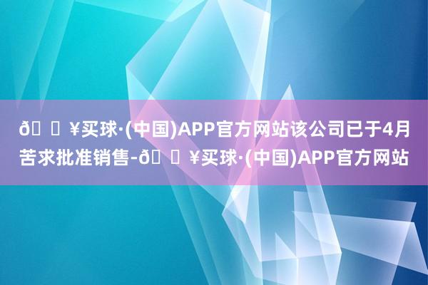 🔥买球·(中国)APP官方网站该公司已于4月苦求批准销售-🔥买球·(中国)APP官方网站