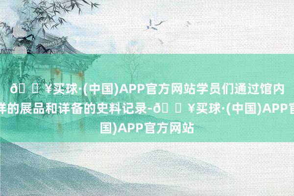 🔥买球·(中国)APP官方网站学员们通过馆内丰富各样的展品和详备的史料记录-🔥买球·(中国)APP官方网站